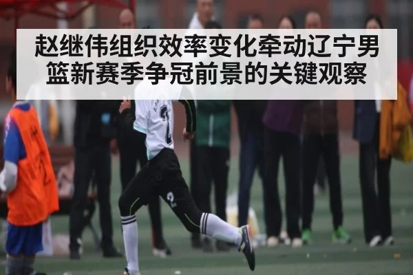 赵继伟组织效率变化牵动辽宁男篮新赛季争冠前景的关键观察
